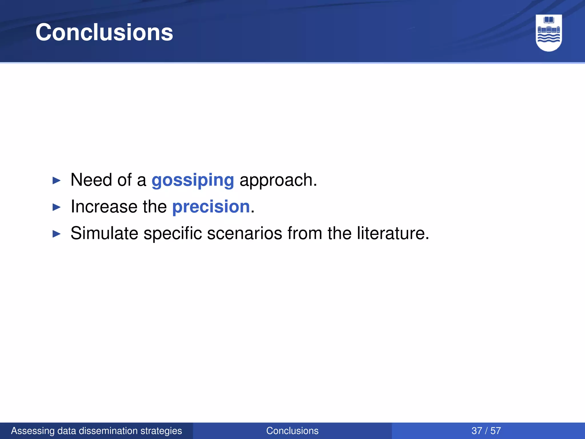 Conclusions




             Need of a gossiping approach.
             Increase the precision.
             Simulate speciﬁc scenarios from the literature.




Assessing data dissemination strategies   Conclusions          37 / 57
 