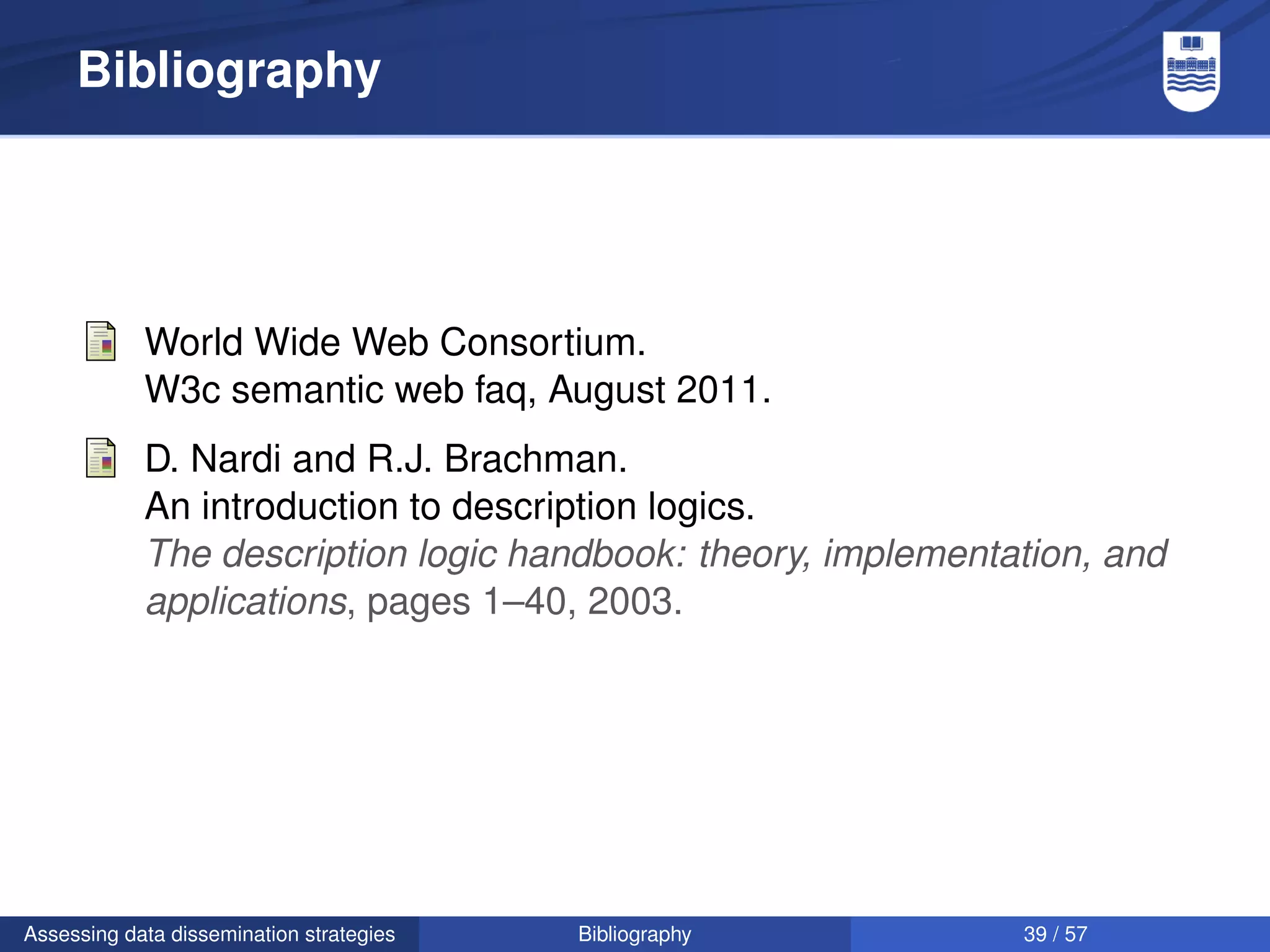 Bibliography




            World Wide Web Consortium.
            W3c semantic web faq, August 2011.
            D. Nardi and R.J. Brachman.
            An introduction to description logics.
            The description logic handbook: theory, implementation, and
            applications, pages 1–40, 2003.




Assessing data dissemination strategies   Bibliography        39 / 57
 