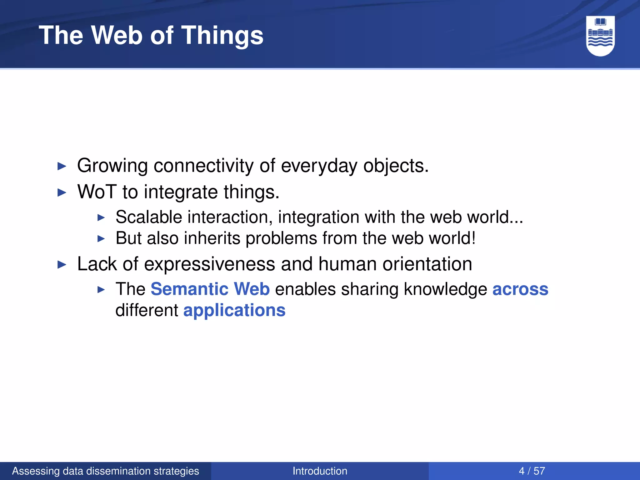 The Web of Things




             Growing connectivity of everyday objects.
             WoT to integrate things.
                     Scalable interaction, integration with the web world...
                     But also inherits problems from the web world!
             Lack of expressiveness and human orientation
                     The Semantic Web enables sharing knowledge across
                     different applications




Assessing data dissemination strategies     Introduction                   4 / 57
 