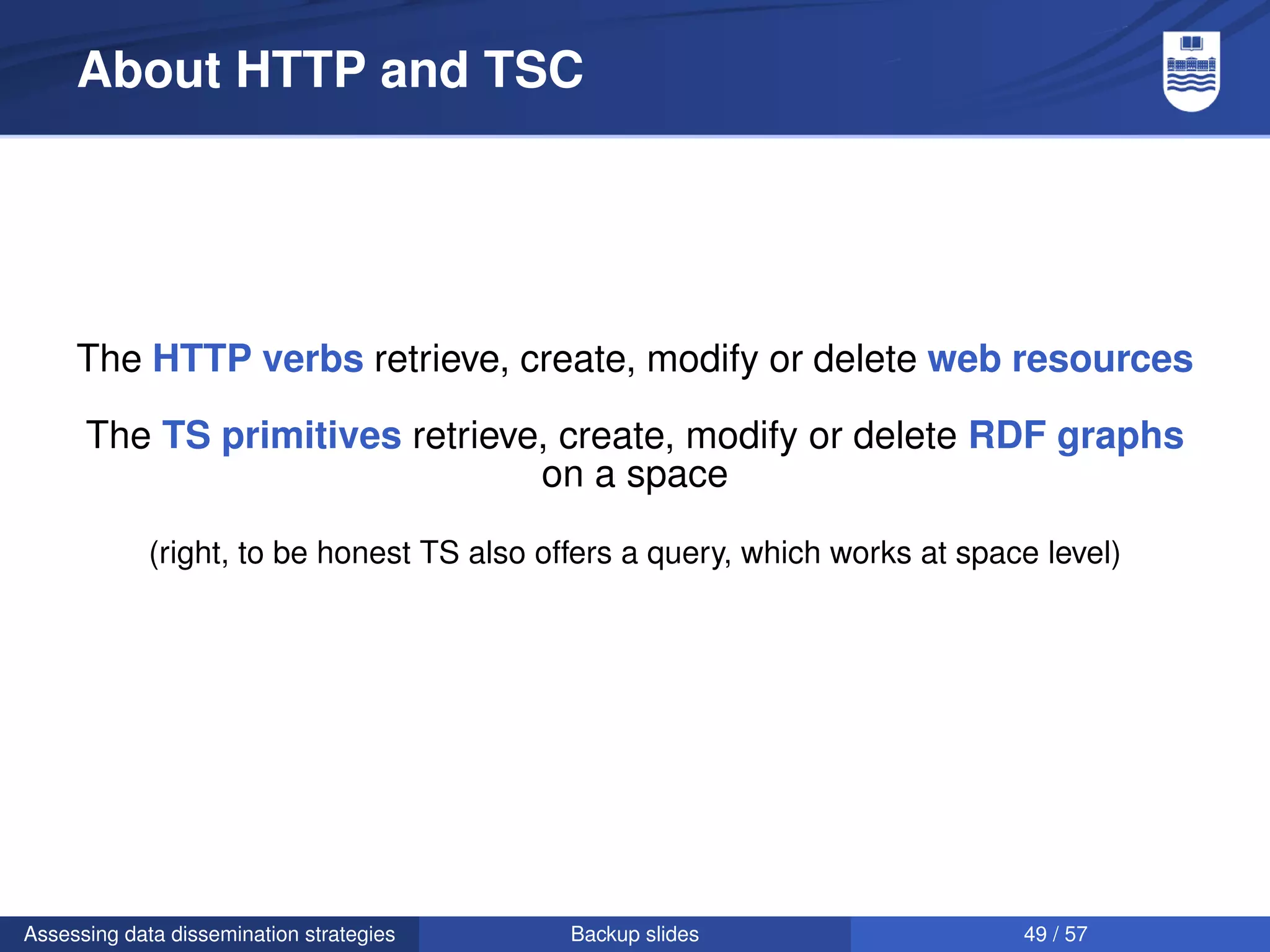 About HTTP and TSC




     The HTTP verbs retrieve, create, modify or delete web resources

      The TS primitives retrieve, create, modify or delete RDF graphs
                                on a space

             (right, to be honest TS also offers a query, which works at space level)




Assessing data dissemination strategies     Backup slides                    49 / 57
 