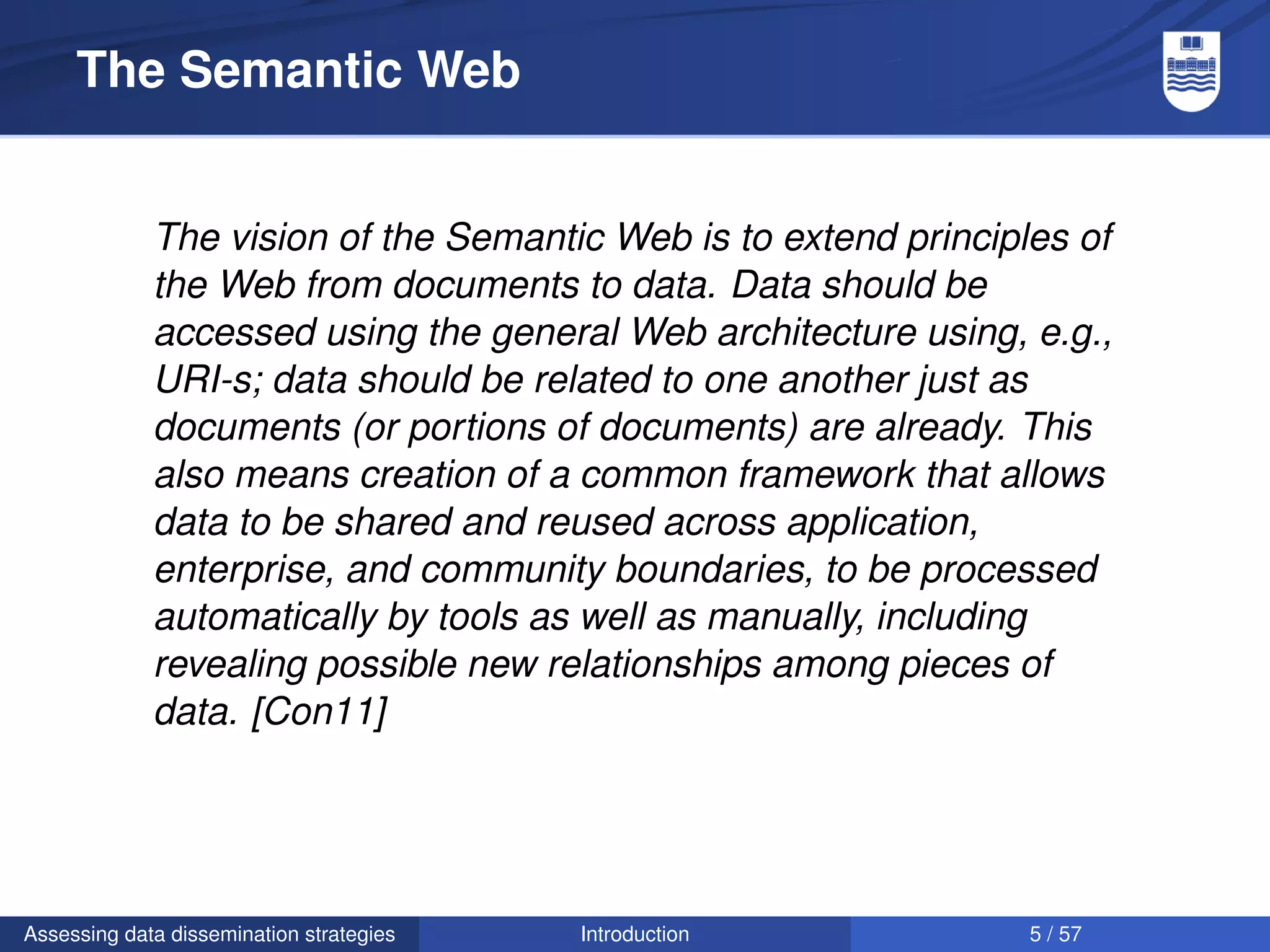 The Semantic Web


             The vision of the Semantic Web is to extend principles of
             the Web from documents to data. Data should be
             accessed using the general Web architecture using, e.g.,
             URI-s; data should be related to one another just as
             documents (or portions of documents) are already. This
             also means creation of a common framework that allows
             data to be shared and reused across application,
             enterprise, and community boundaries, to be processed
             automatically by tools as well as manually, including
             revealing possible new relationships among pieces of
             data. [Con11]




Assessing data dissemination strategies   Introduction           5 / 57
 