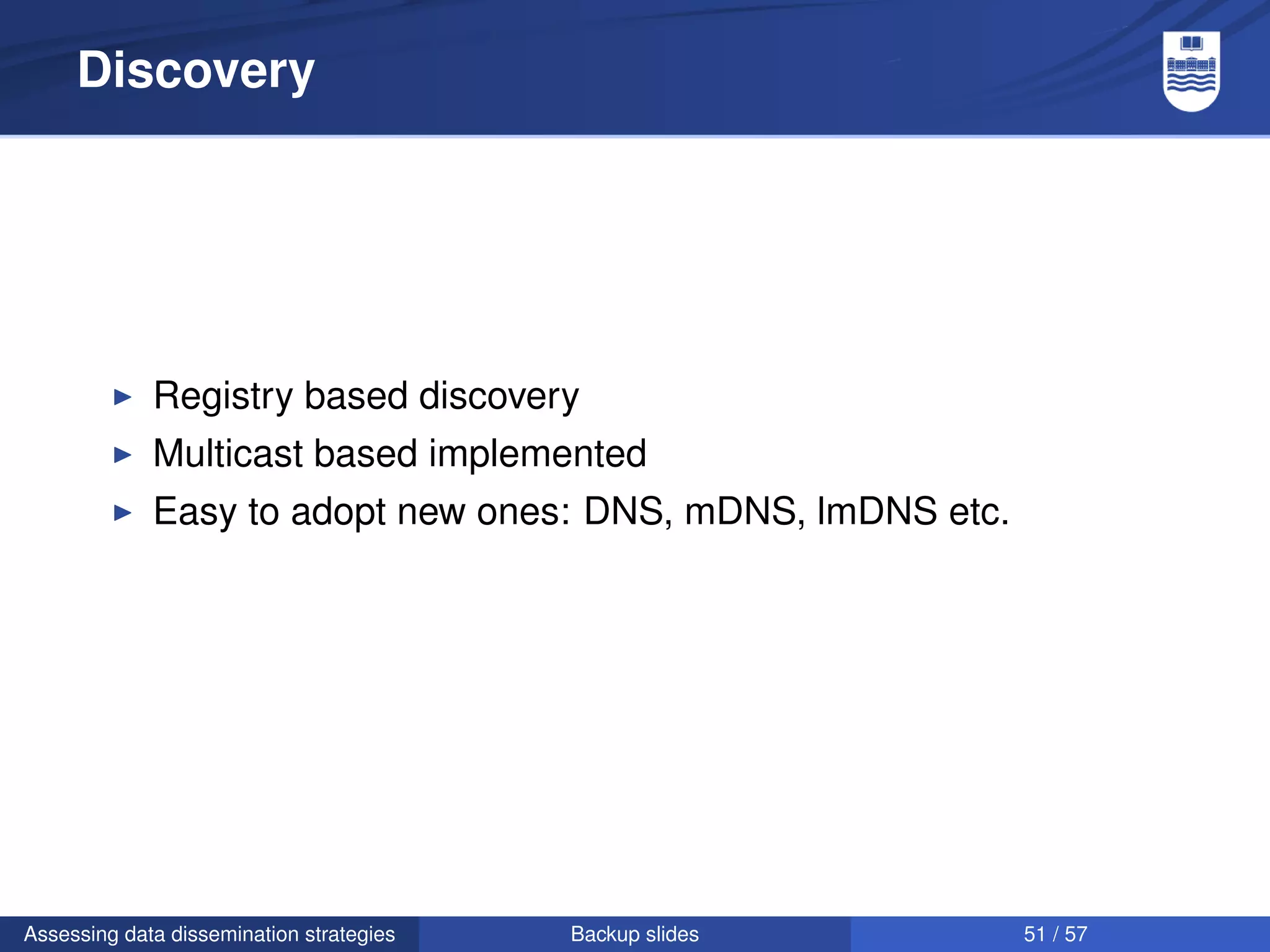 Discovery




             Registry based discovery
             Multicast based implemented
             Easy to adopt new ones: DNS, mDNS, lmDNS etc.




Assessing data dissemination strategies   Backup slides      51 / 57
 