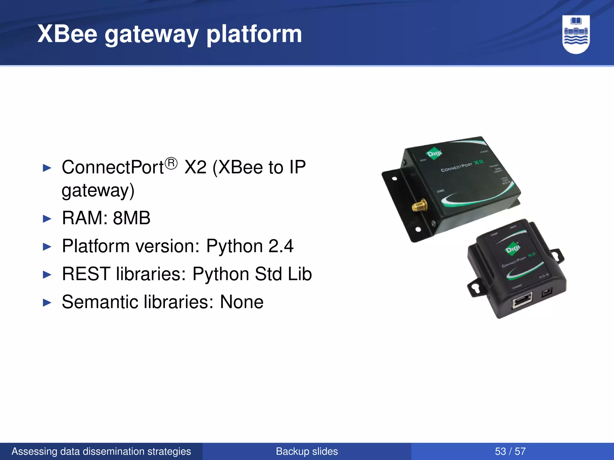 XBee gateway platform




          ConnectPort R X2 (XBee to IP
          gateway)
          RAM: 8MB
          Platform version: Python 2.4
          REST libraries: Python Std Lib
          Semantic libraries: None




Assessing data dissemination strategies   Backup slides   53 / 57
 