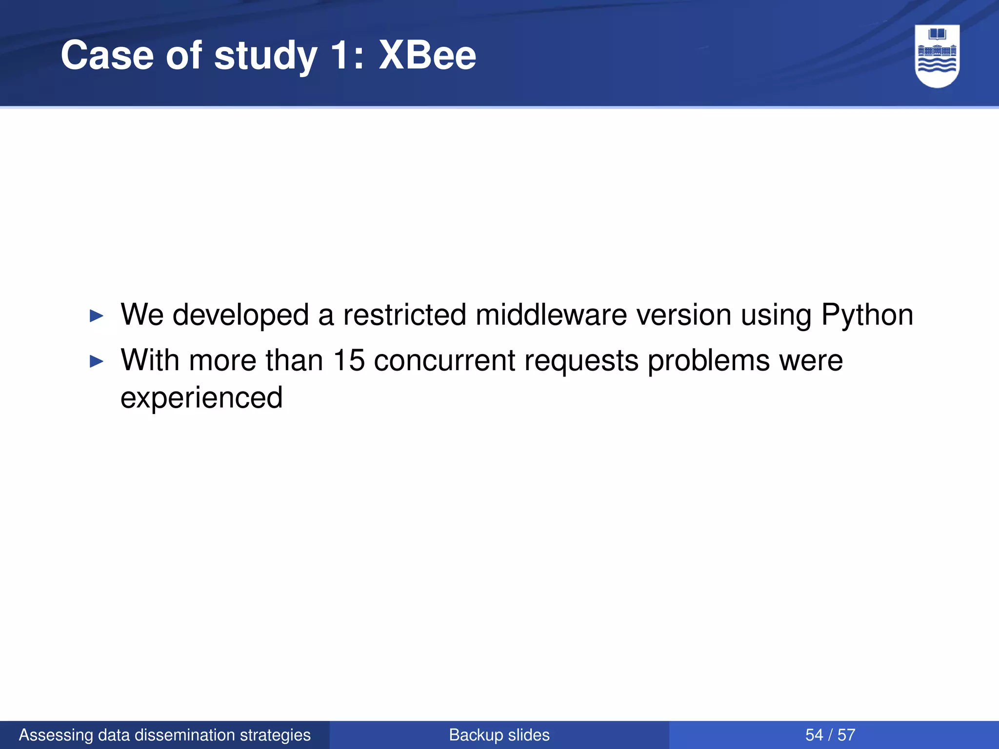 Case of study 1: XBee




             We developed a restricted middleware version using Python
             With more than 15 concurrent requests problems were
             experienced




Assessing data dissemination strategies   Backup slides       54 / 57
 