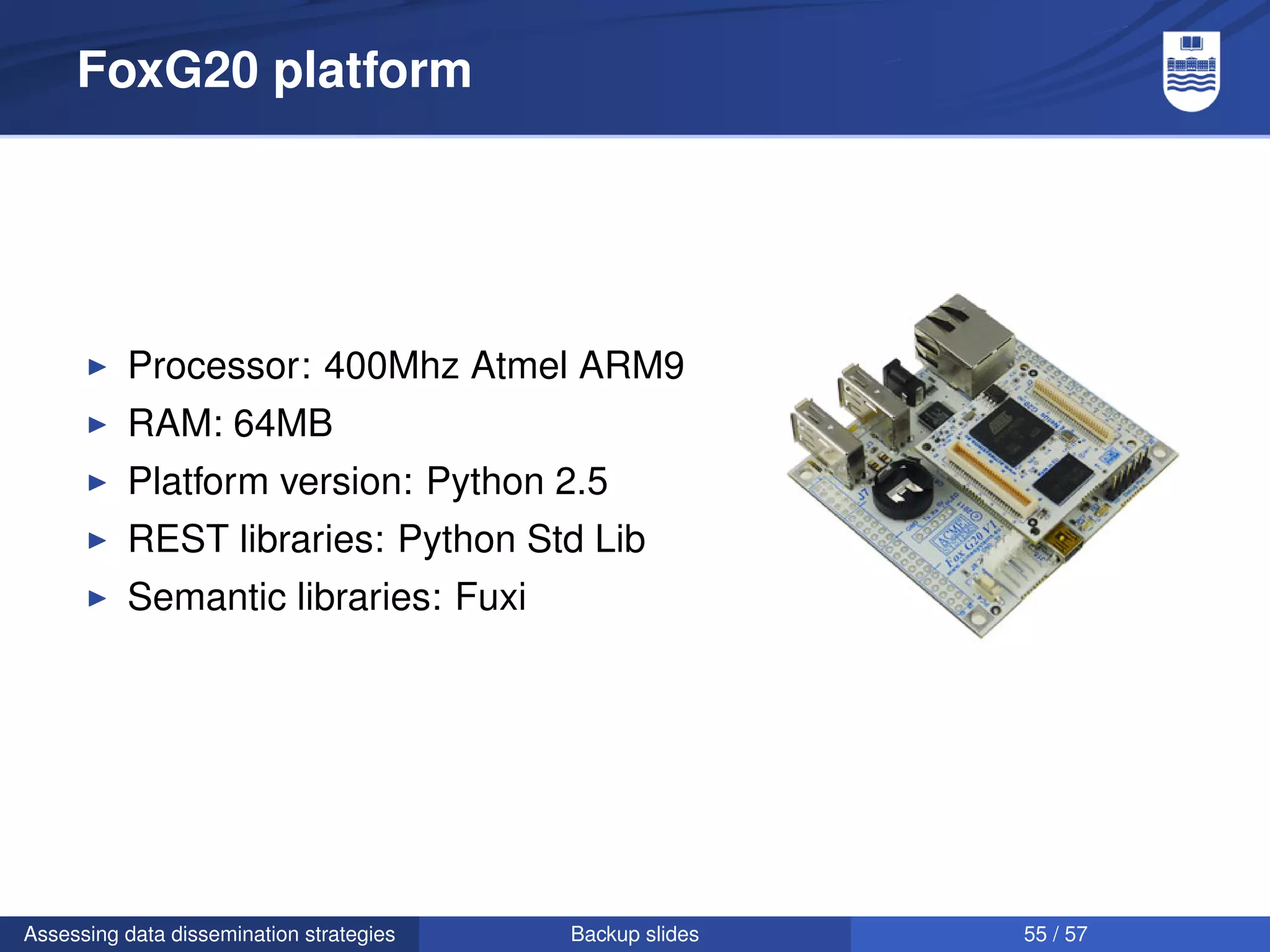 FoxG20 platform




          Processor: 400Mhz Atmel ARM9
          RAM: 64MB
          Platform version: Python 2.5
          REST libraries: Python Std Lib
          Semantic libraries: Fuxi




Assessing data dissemination strategies   Backup slides   55 / 57
 