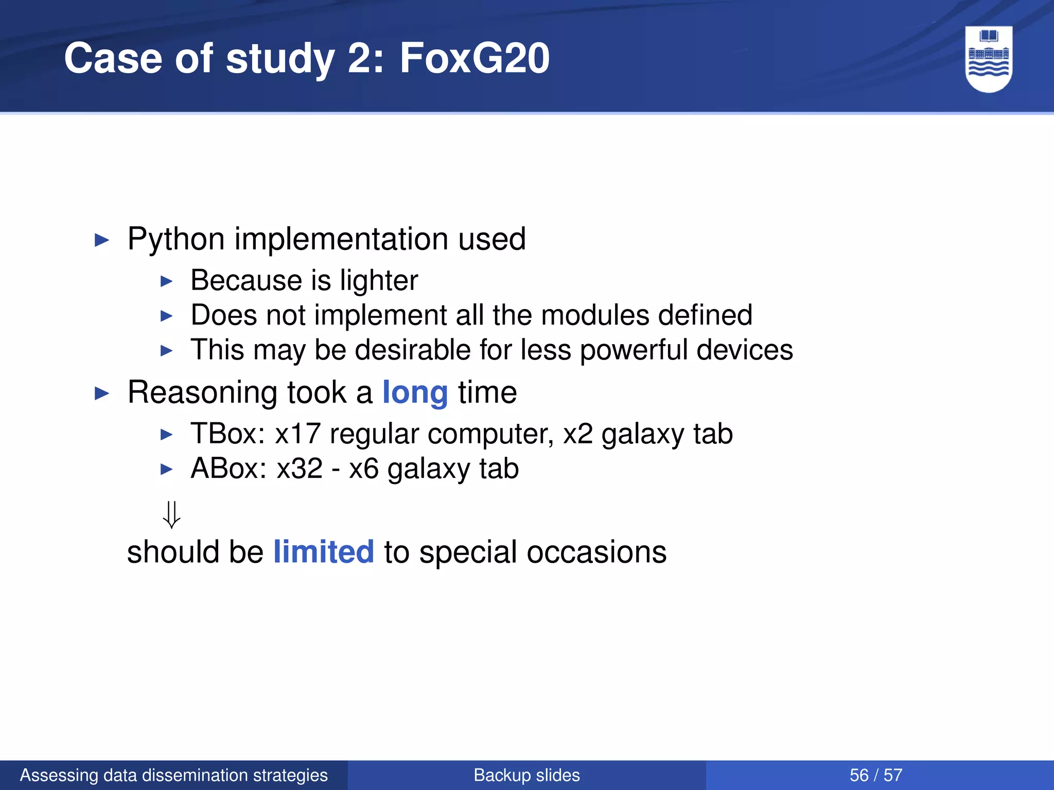 Case of study 2: FoxG20



             Python implementation used
                     Because is lighter
                     Does not implement all the modules deﬁned
                     This may be desirable for less powerful devices
             Reasoning took a long time
                     TBox: x17 regular computer, x2 galaxy tab
                     ABox: x32 - x6 galaxy tab
               ⇓
             should be limited to special occasions




Assessing data dissemination strategies    Backup slides               56 / 57
 