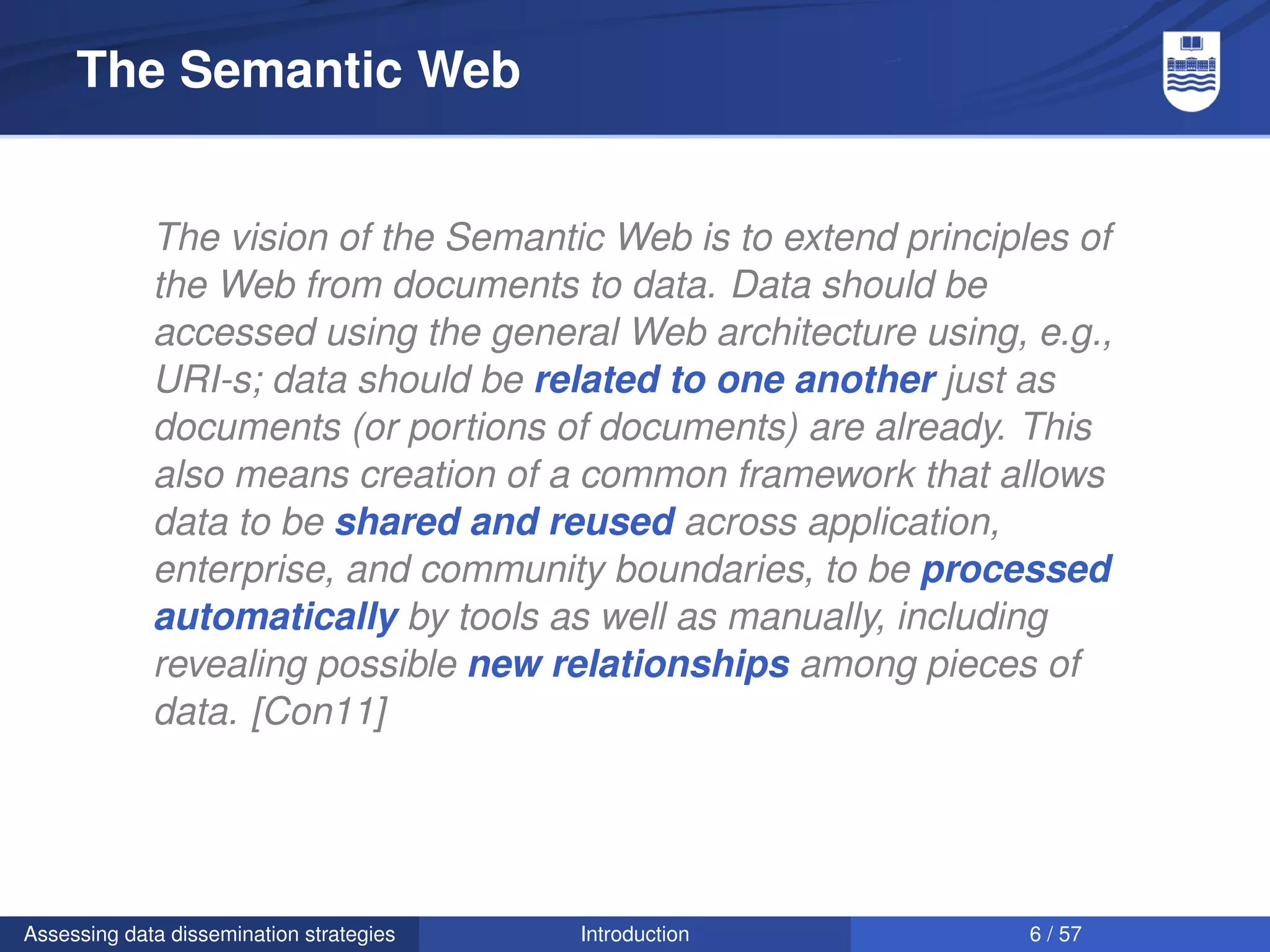 The Semantic Web


             The vision of the Semantic Web is to extend principles of
             the Web from documents to data. Data should be
             accessed using the general Web architecture using, e.g.,
             URI-s; data should be related to one another just as
             documents (or portions of documents) are already. This
             also means creation of a common framework that allows
             data to be shared and reused across application,
             enterprise, and community boundaries, to be processed
             automatically by tools as well as manually, including
             revealing possible new relationships among pieces of
             data. [Con11]




Assessing data dissemination strategies   Introduction           6 / 57
 