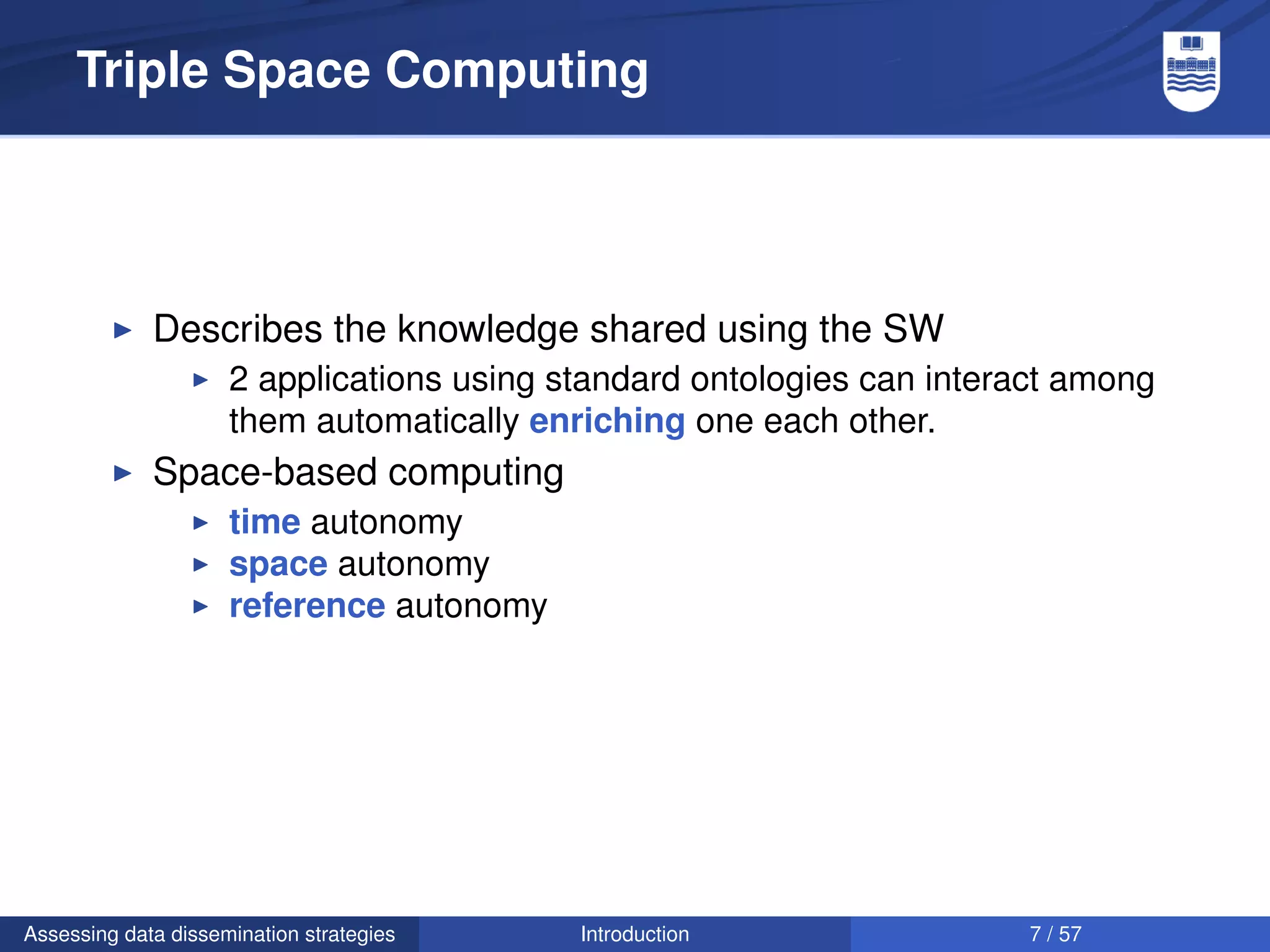 Triple Space Computing




             Describes the knowledge shared using the SW
                     2 applications using standard ontologies can interact among
                     them automatically enriching one each other.
             Space-based computing
                     time autonomy
                     space autonomy
                     reference autonomy




Assessing data dissemination strategies    Introduction                 7 / 57
 