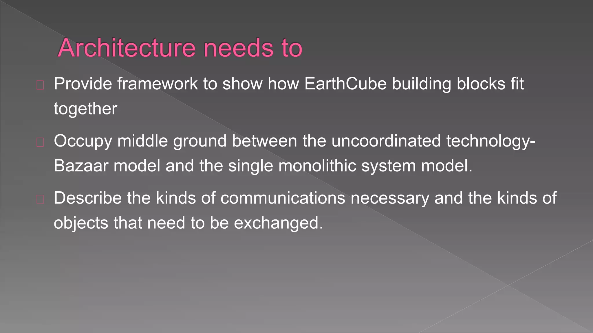 Provide framework to show how EarthCube building blocks fit
together
Occupy middle ground between the uncoordinated technology-
Bazaar model and the single monolithic system model.
Describe the kinds of communications necessary and the kinds of
objects that need to be exchanged.
 