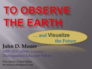 TO observe the earth  … and Visualize                   the Future John D. Moore 2009 -2011 Albert Einstein  Distinguished Educator Fellow New Jersey, United States mr.moore.john@gmail.com 