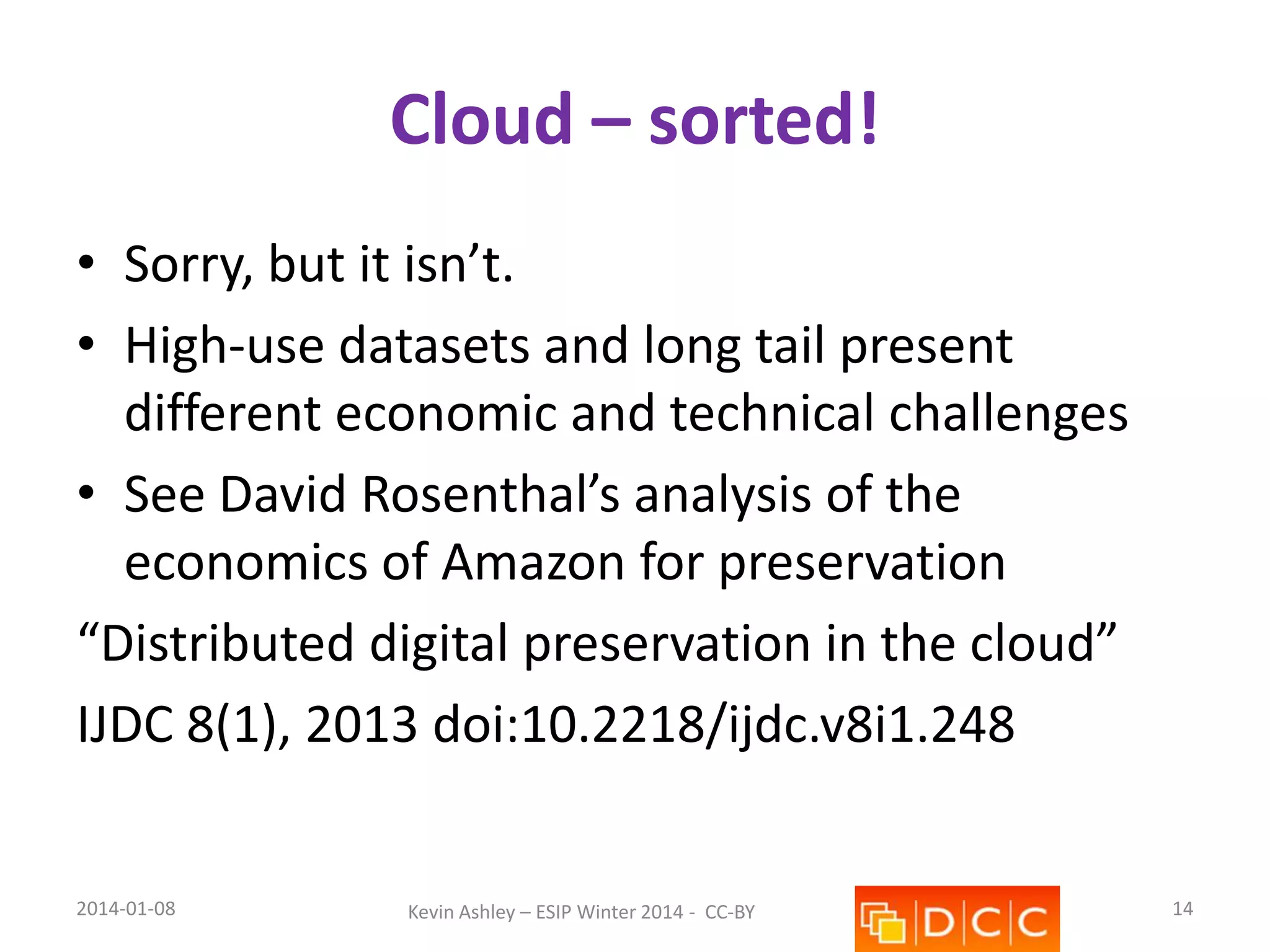 Cloud – sorted!
• Sorry, but it isn’t.
• High-use datasets and long tail present
different economic and technical challenges
• See David Rosenthal’s analysis of the
economics of Amazon for preservation
“Distributed digital preservation in the cloud”
IJDC 8(1), 2013 doi:10.2218/ijdc.v8i1.248

2014-01-08

Kevin Ashley – ESIP Winter 2014 - CC-BY

14

 