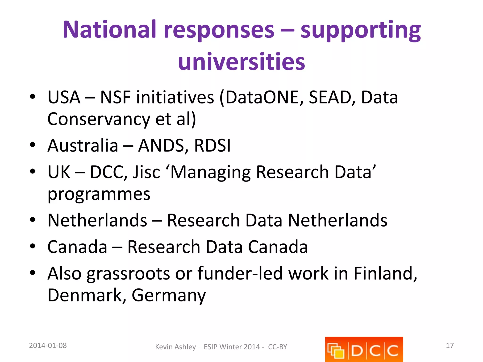 National responses – supporting
universities
• USA – NSF initiatives (DataONE, SEAD, Data
Conservancy et al)
• Australia – ANDS, RDSI
• UK – DCC, Jisc ‘Managing Research Data’
programmes
• Netherlands – Research Data Netherlands
• Canada – Research Data Canada
• Also grassroots or funder-led work in Finland,
Denmark, Germany
2014-01-08

Kevin Ashley – ESIP Winter 2014 - CC-BY

17

 