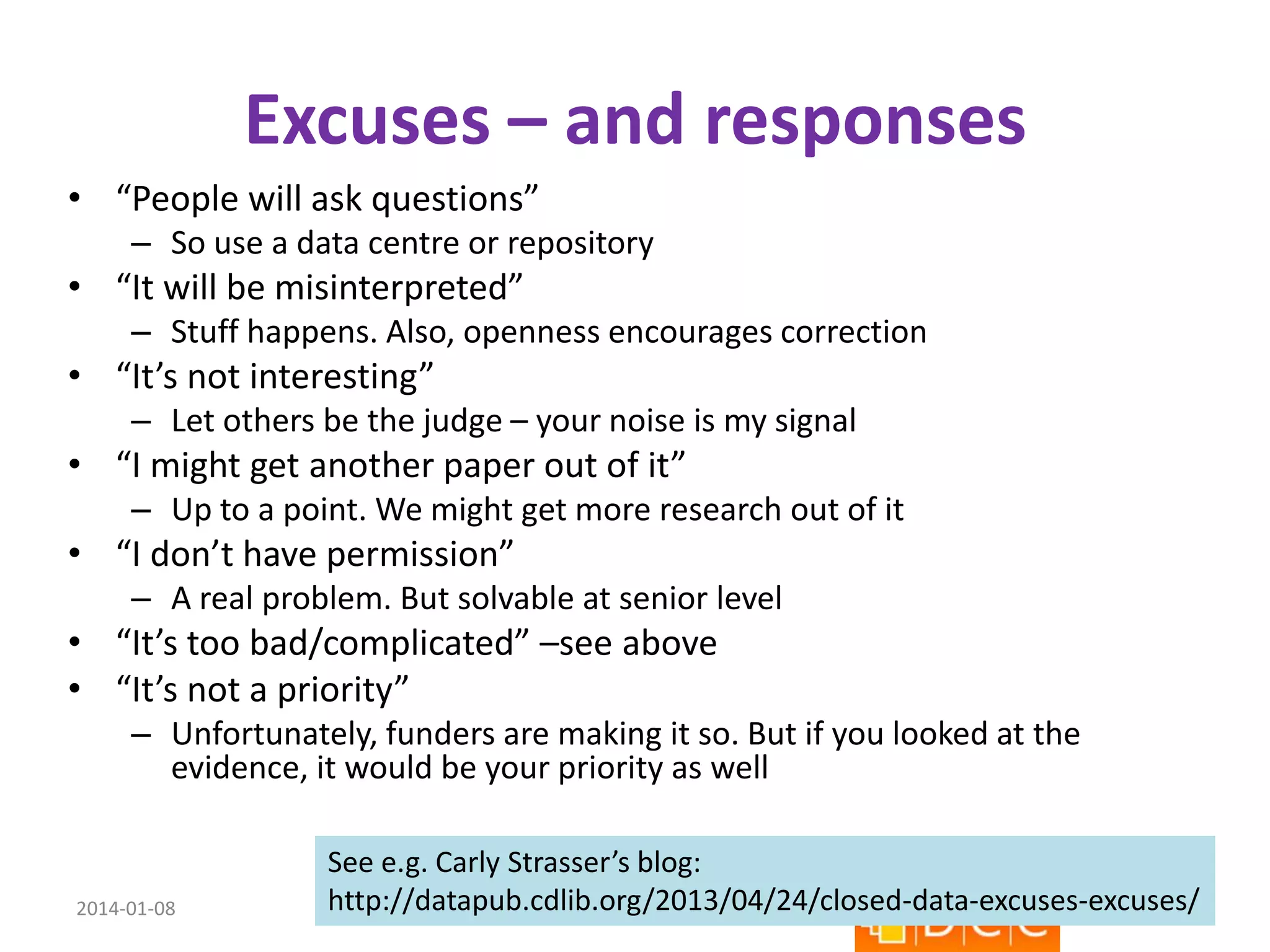 Excuses – and responses
• “People will ask questions”
– So use a data centre or repository

• “It will be misinterpreted”
– Stuff happens. Also, openness encourages correction

• “It’s not interesting”
– Let others be the judge – your noise is my signal

• “I might get another paper out of it”
– Up to a point. We might get more research out of it

• “I don’t have permission”
– A real problem. But solvable at senior level

• “It’s too bad/complicated” –see above
• “It’s not a priority”
– Unfortunately, funders are making it so. But if you looked at the
evidence, it would be your priority as well

2014-01-08

See e.g. Carly Strasser’s blog:
http://datapub.cdlib.org/2013/04/24/closed-data-excuses-excuses/
22
Kevin Ashley – ESIP Winter 2014 - CC-BY

 
