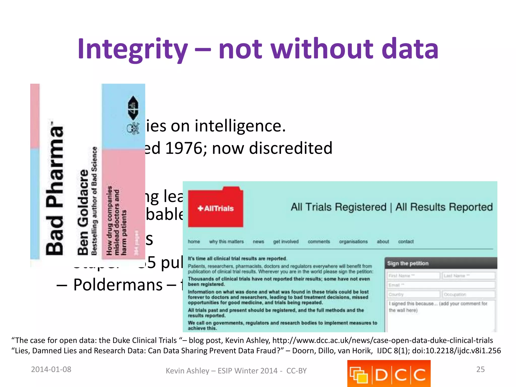 Integrity – not without data
• Cyril Burt
– Twin studies on intelligence.
– Questioned 1976; now discredited

• Duke case
– Data hiding leads to wasted treatments, clinical
trials, probable death & huge lawsuits

• Dutch cases
– Stapel – 55 publications – “fictitious data”
– Poldermans – fabricated data or negligence?
“The case for open data: the Duke Clinical Trials “– blog post, Kevin Ashley, http://www.dcc.ac.uk/news/case-open-data-duke-clinical-trials
“Lies, Damned Lies and Research Data: Can Data Sharing Prevent Data Fraud?” – Doorn, Dillo, van Horik, IJDC 8(1); doi:10.2218/ijdc.v8i1.256
2014-01-08

Kevin Ashley – ESIP Winter 2014 - CC-BY

25

 