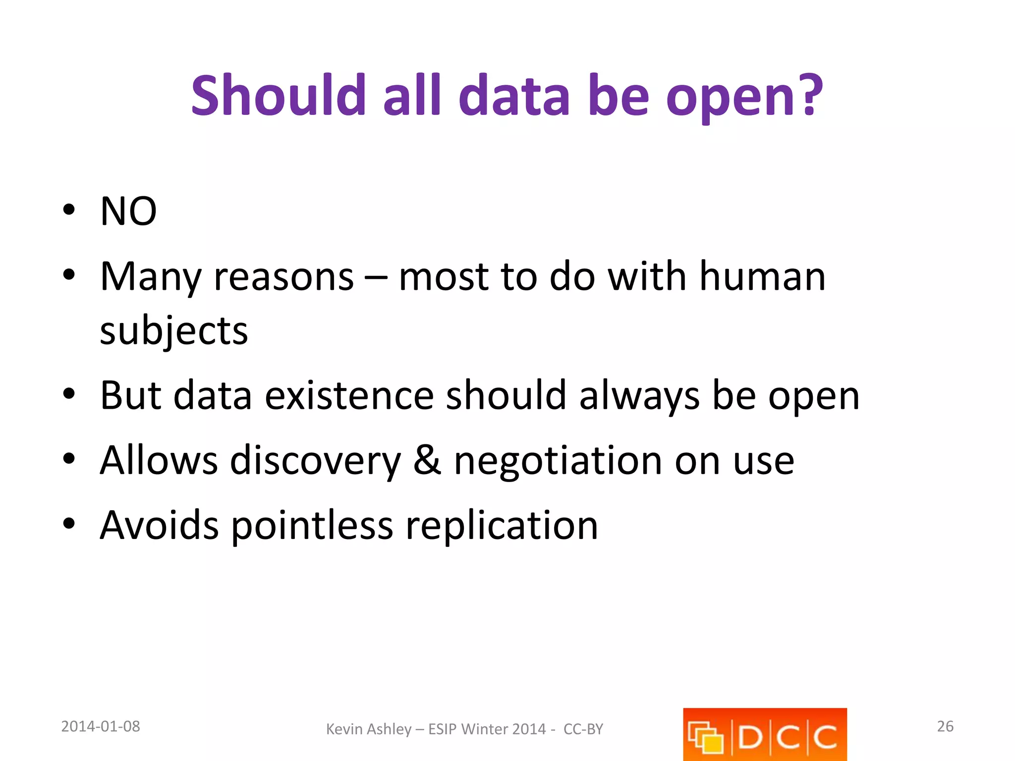 Should all data be open?
• NO
• Many reasons – most to do with human
subjects
• But data existence should always be open
• Allows discovery & negotiation on use
• Avoids pointless replication

2014-01-08

Kevin Ashley – ESIP Winter 2014 - CC-BY

26

 