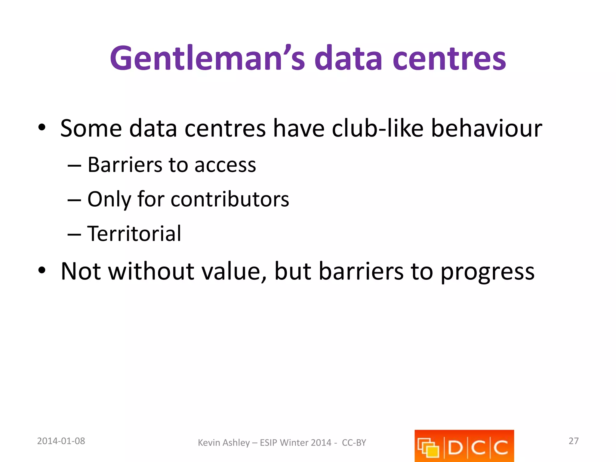 Gentleman’s data centres
• Some data centres have club-like behaviour
– Barriers to access
– Only for contributors
– Territorial

• Not without value, but barriers to progress

2014-01-08

Kevin Ashley – ESIP Winter 2014 - CC-BY

27

 