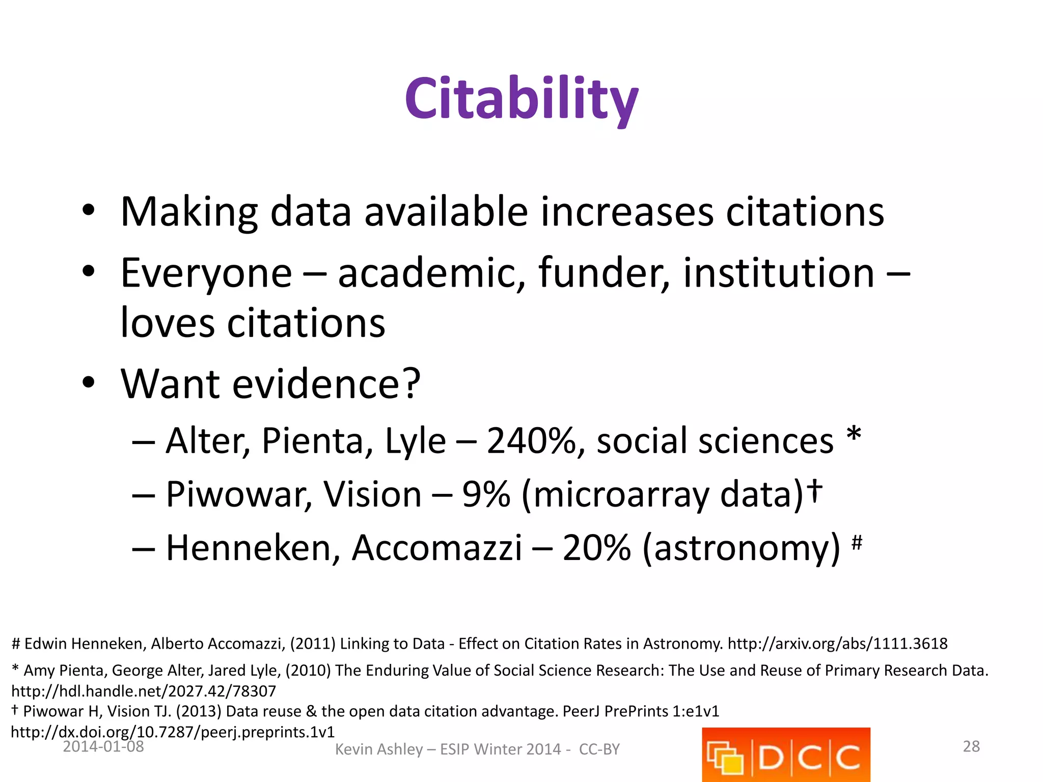 Citability
• Making data available increases citations
• Everyone – academic, funder, institution –
loves citations
• Want evidence?
– Alter, Pienta, Lyle – 240%, social sciences *
– Piwowar, Vision – 9% (microarray data)†
– Henneken, Accomazzi – 20% (astronomy) #
# Edwin Henneken, Alberto Accomazzi, (2011) Linking to Data - Effect on Citation Rates in Astronomy. http://arxiv.org/abs/1111.3618
* Amy Pienta, George Alter, Jared Lyle, (2010) The Enduring Value of Social Science Research: The Use and Reuse of Primary Research Data.
http://hdl.handle.net/2027.42/78307
† Piwowar H, Vision TJ. (2013) Data reuse & the open data citation advantage. PeerJ PrePrints 1:e1v1
http://dx.doi.org/10.7287/peerj.preprints.1v1
2014-01-08
28
Kevin Ashley – ESIP Winter 2014 - CC-BY

 