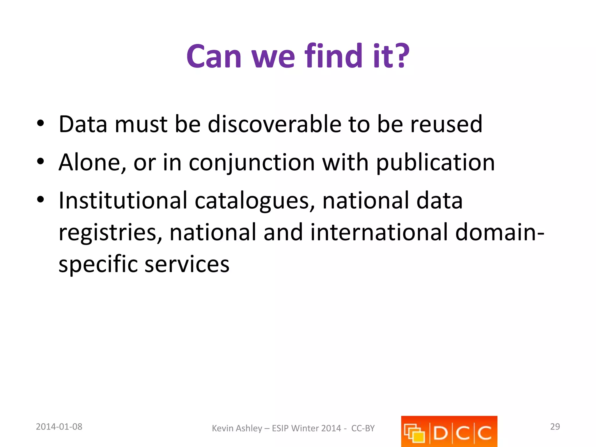 Can we find it?
• Data must be discoverable to be reused
• Alone, or in conjunction with publication
• Institutional catalogues, national data
registries, national and international domainspecific services

2014-01-08

Kevin Ashley – ESIP Winter 2014 - CC-BY

29

 