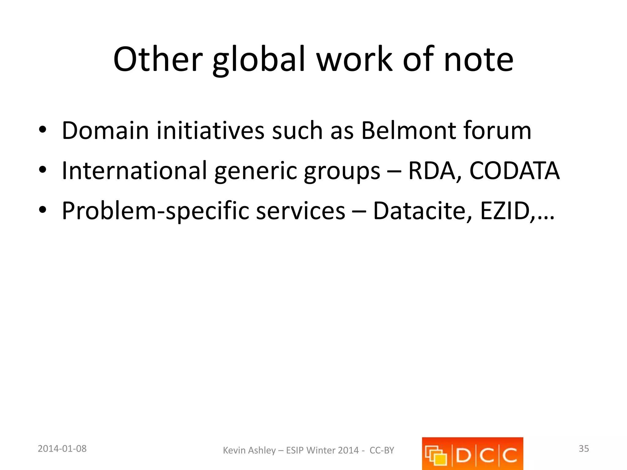 Other global work of note
• Domain initiatives such as Belmont forum
• International generic groups – RDA, CODATA
• Problem-specific services – Datacite, EZID,…

2014-01-08

Kevin Ashley – ESIP Winter 2014 - CC-BY

35

 