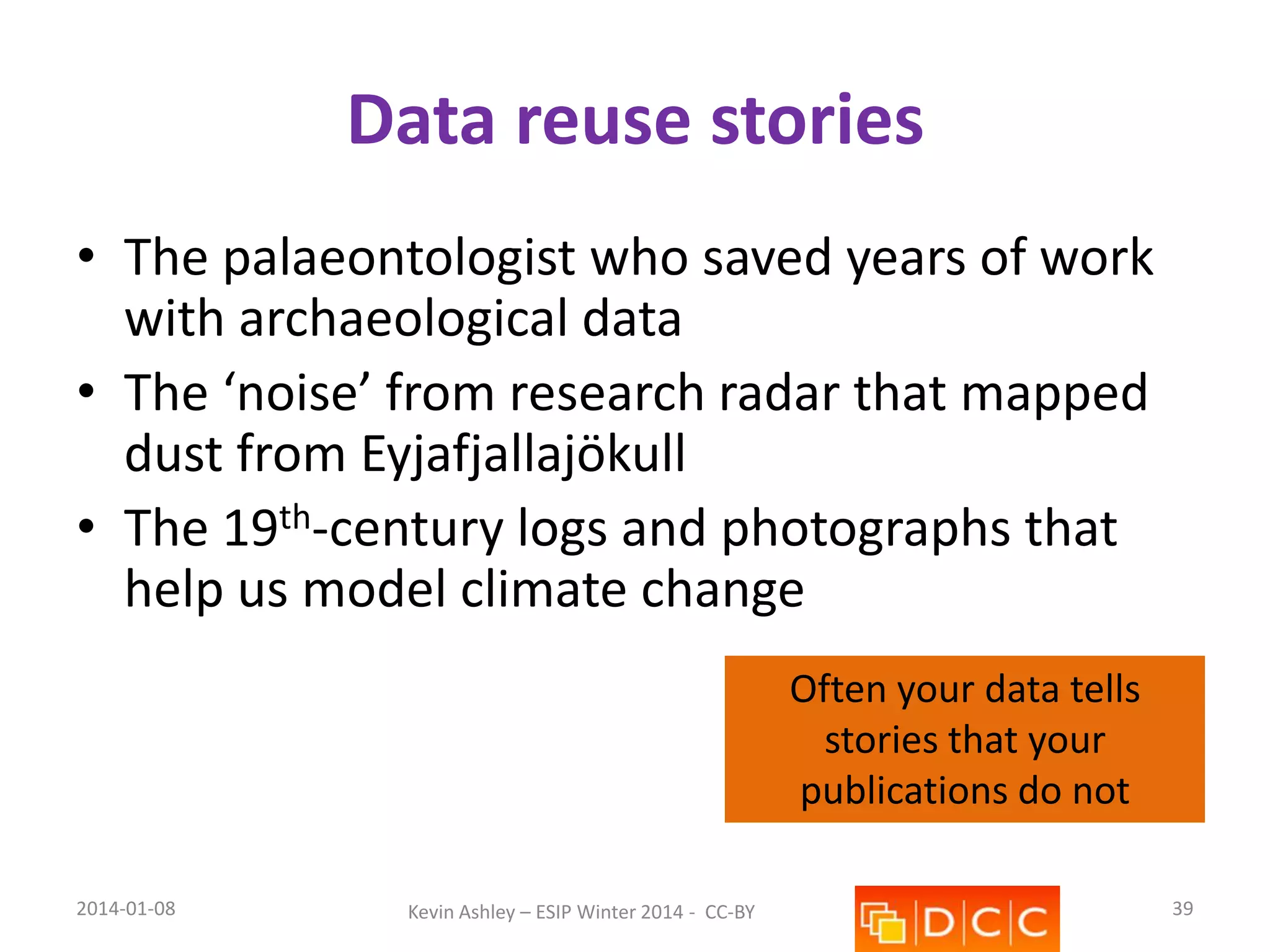 Data reuse stories
• The palaeontologist who saved years of work
with archaeological data
• The ‘noise’ from research radar that mapped
dust from Eyjafjallajökull
• The 19th-century logs and photographs that
help us model climate change
Often your data tells
stories that your
publications do not
2014-01-08

Kevin Ashley – ESIP Winter 2014 - CC-BY

39

 