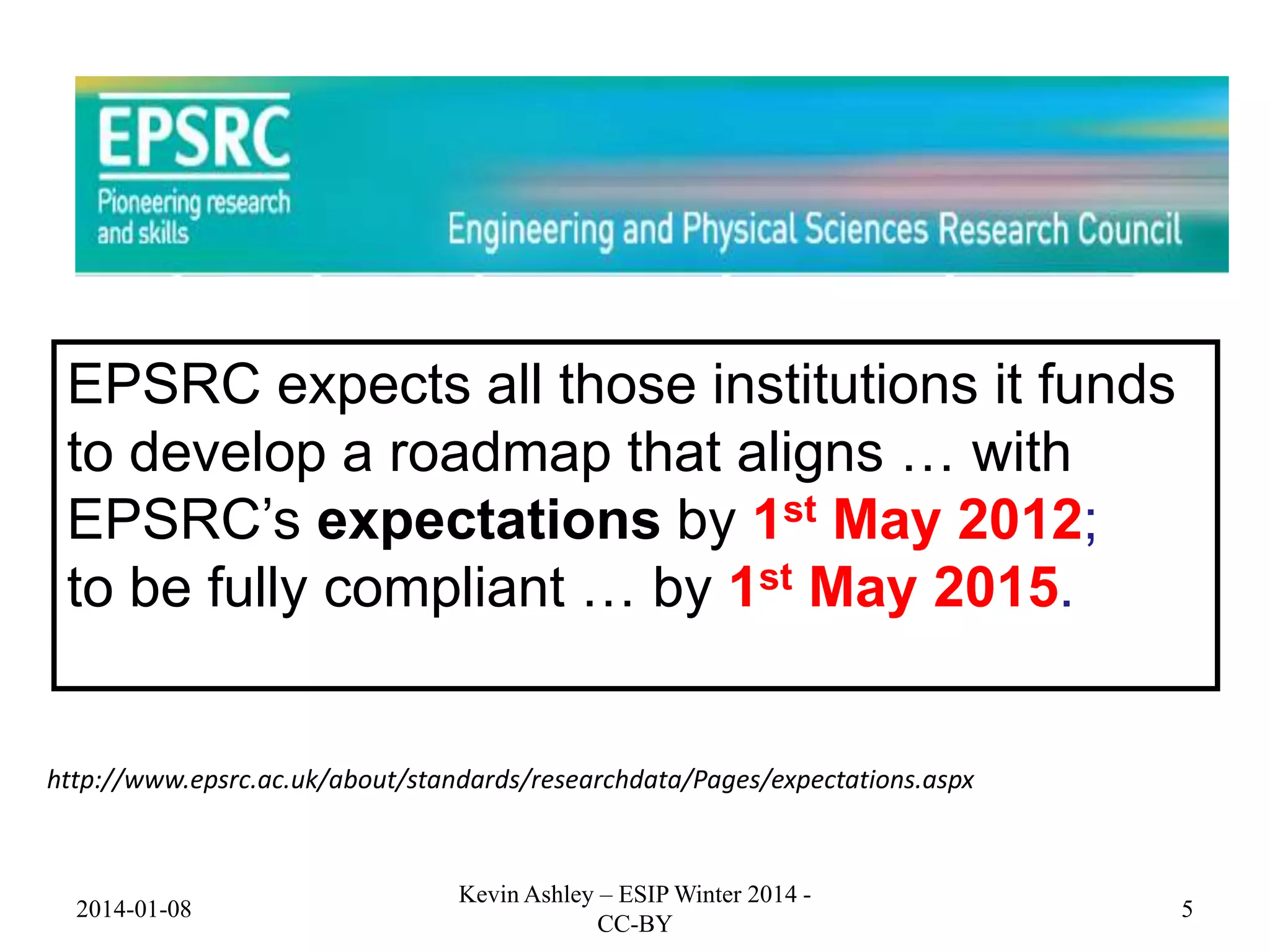 EPSRC expects all those institutions it funds
to develop a roadmap that aligns … with
EPSRC’s expectations by 1st May 2012;
to be fully compliant … by 1st May 2015.

http://www.epsrc.ac.uk/about/standards/researchdata/Pages/expectations.aspx

2014-01-08

Kevin Ashley – ESIP Winter 2014 CC-BY

5

 