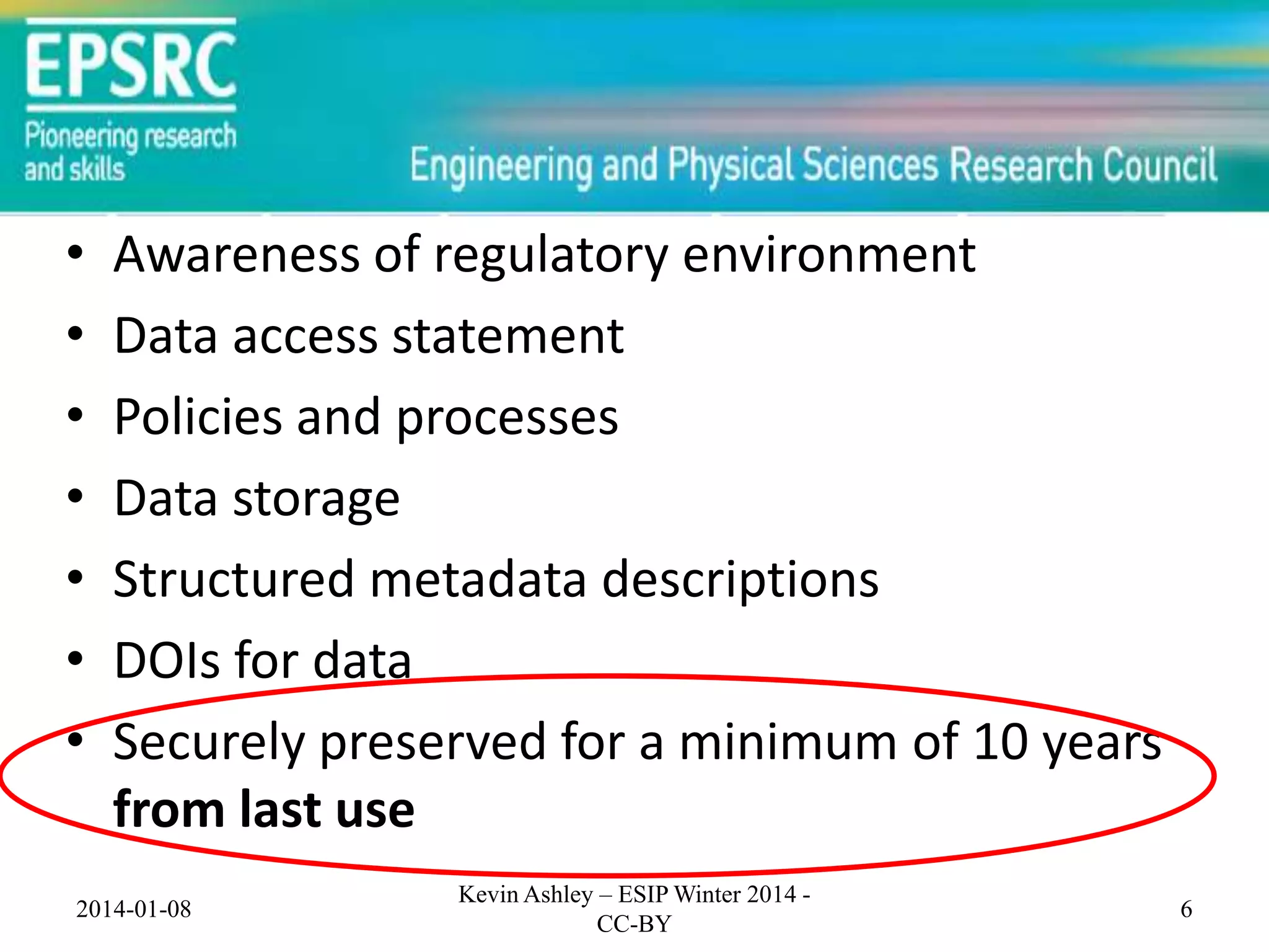 •
•
•
•
•
•
•

Awareness of regulatory environment
Data access statement
Policies and processes
Data storage
Structured metadata descriptions
DOIs for data
Securely preserved for a minimum of 10 years
from last use

2014-01-08

Kevin Ashley – ESIP Winter 2014 CC-BY

6

 