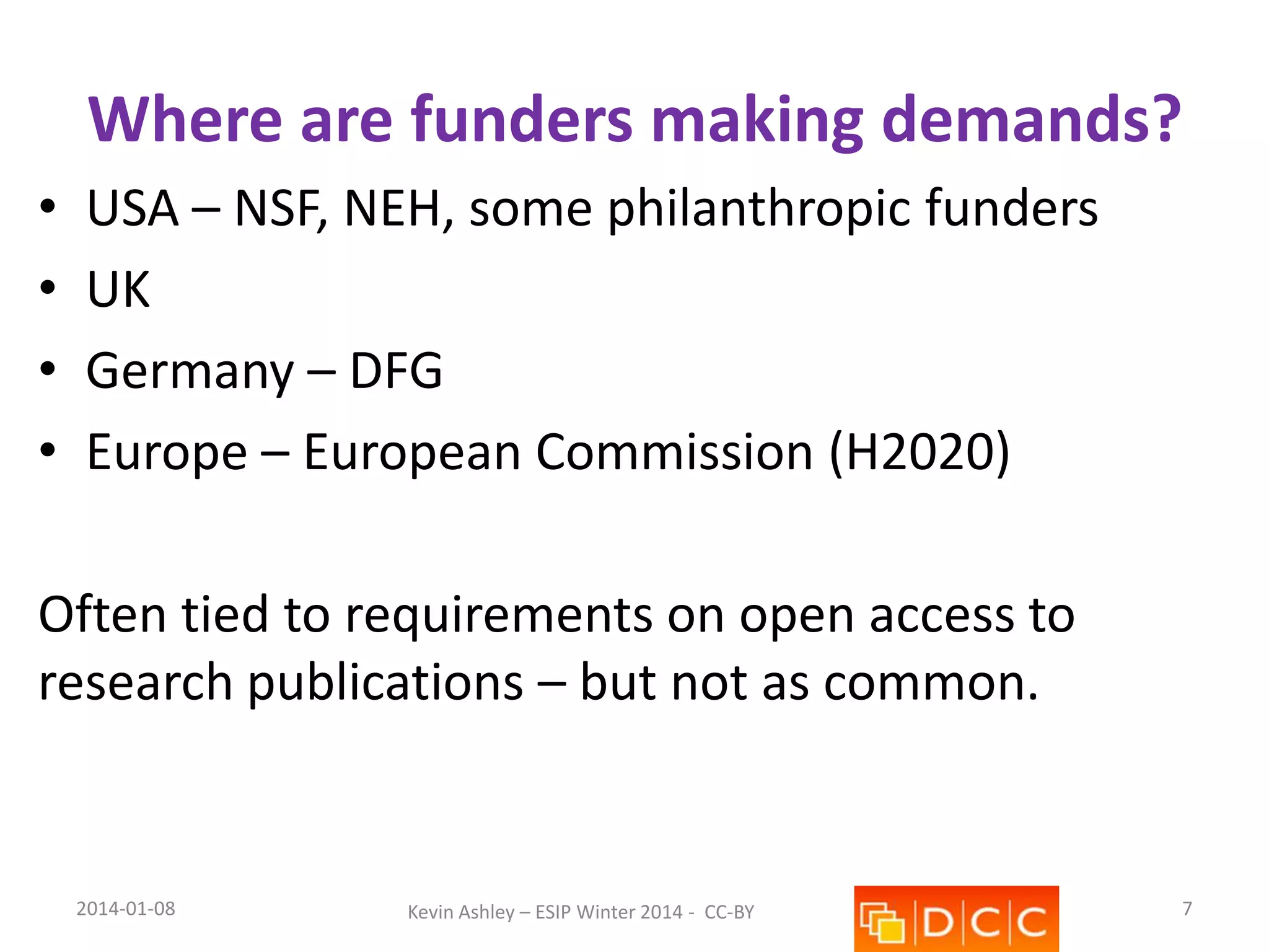 Where are funders making demands?
•
•
•
•

USA – NSF, NEH, some philanthropic funders
UK
Germany – DFG
Europe – European Commission (H2020)

Often tied to requirements on open access to
research publications – but not as common.

2014-01-08

Kevin Ashley – ESIP Winter 2014 - CC-BY

7

 