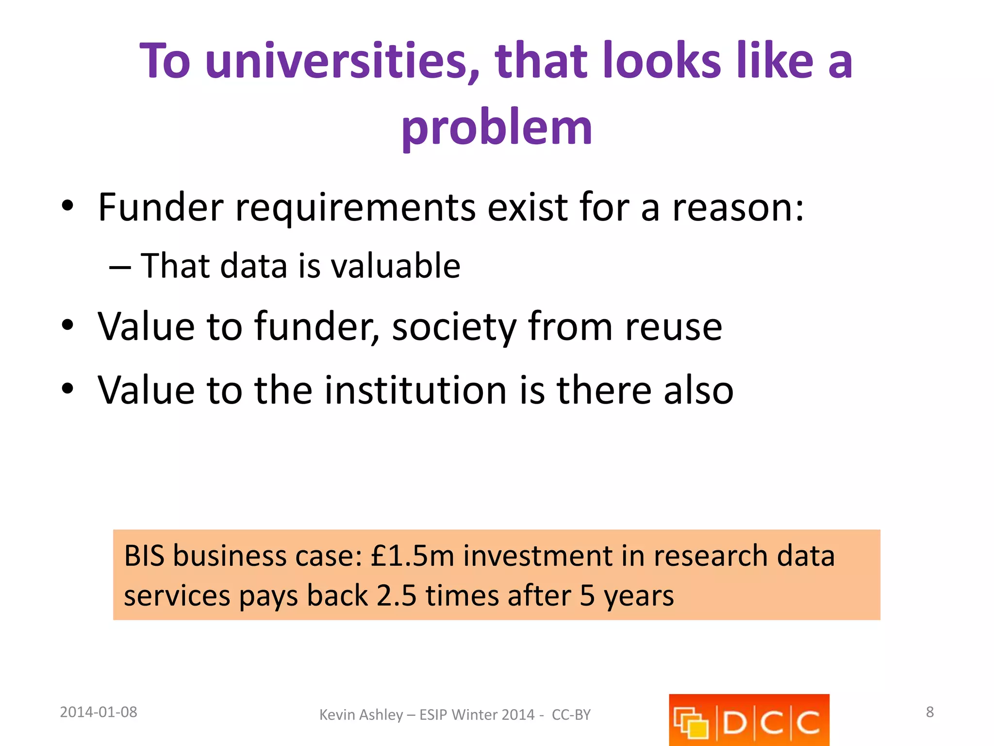 To universities, that looks like a
problem
• Funder requirements exist for a reason:
– That data is valuable

• Value to funder, society from reuse
• Value to the institution is there also

BIS business case: £1.5m investment in research data
services pays back 2.5 times after 5 years

2014-01-08

Kevin Ashley – ESIP Winter 2014 - CC-BY

8

 