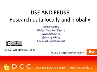 USE AND REUSE
Research data locally and globally
Kevin Ashley
Digital Curation Centre
www.dcc.ac.uk
@kevingashley
Kevin.ashley@ed.ac.uk
Reusable with attribution: CC-BY

The DCC is supported by Jisc & FP7

 