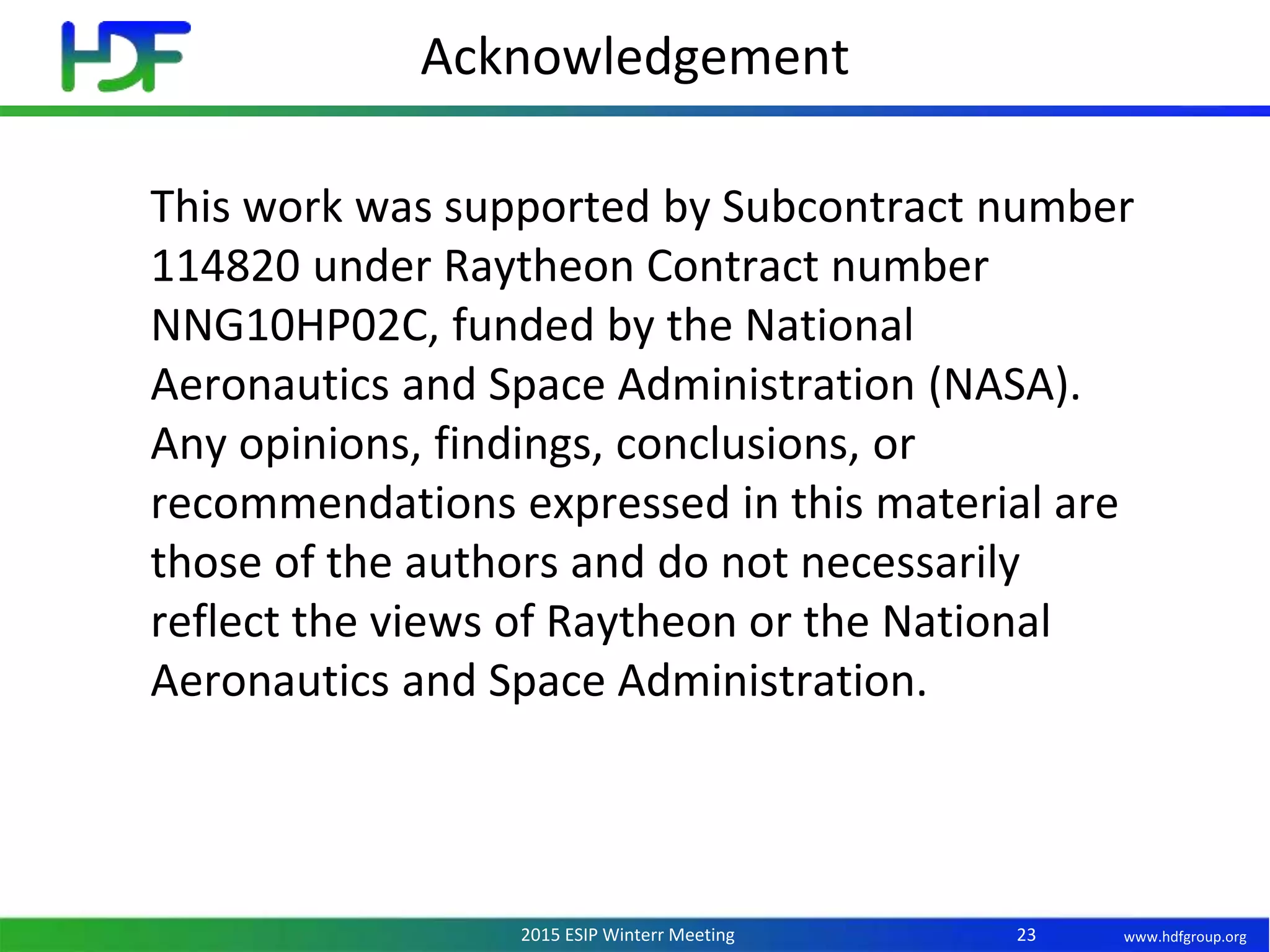 www.hdfgroup.org2015 ESIP Winterr Meeting
Acknowledgement
23
This work was supported by Subcontract number
114820 under Raytheon Contract number
NNG10HP02C, funded by the National
Aeronautics and Space Administration (NASA).
Any opinions, findings, conclusions, or
recommendations expressed in this material are
those of the authors and do not necessarily
reflect the views of Raytheon or the National
Aeronautics and Space Administration.
 