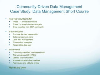 Community-Driven Data Management
     Case Study: Data Management Short Course
   Two-year Volunteer Effort
     Phase 1 – aimed at scientists
     Phase 2 – aimed at data managers
     Drew expertise from ESIP community

   Course Outline
     The case for data stewardship
     Data management plans
     Local data management
     Preservation strategies
     Responsible data use

   Governance
     Community-identified need/opportunity
     Trial workshop at 2010 AGU
     Defined scope of content
     Volunteers drafted short modules
     Peer review and editorial review

   http://bit.ly/pTpe1k
 