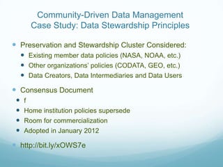 Community-Driven Data Management
        Case Study: Data Stewardship Principles

 Preservation and Stewardship Cluster Considered:
      Existing member data policies (NASA, NOAA, etc.)
      Other organizations’ policies (CODATA, GEO, etc.)
      Data Creators, Data Intermediaries and Data Users
 Consensus Document
     f
     Home institution policies supersede
     Room for commercialization
     Adopted in January 2012

 http://bit.ly/xOWS7e
 