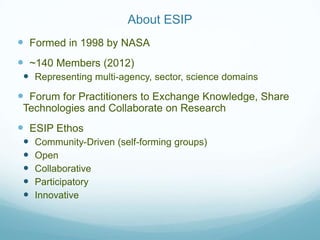 About ESIP
 Formed in 1998 by NASA
 ~140 Members (2012)
  Representing multi-agency, sector, science domains
 Forum for Practitioners to Exchange Knowledge, Share
 Technologies and Collaborate on Research
 ESIP Ethos
    Community-Driven (self-forming groups)
    Open
    Collaborative
    Participatory
    Innovative
 