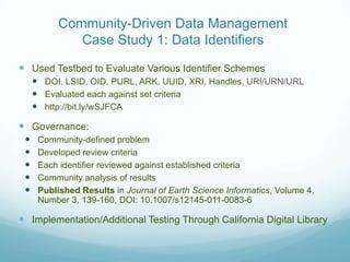 Community-Driven Data Management
              Case Study 1: Data Identifiers

 Used Testbed to Evaluate Various Identifier Schemes
      DOI, LSID, OID, PURL, ARK, UUID, XRI, Handles, URI/URN/URL
      Evaluated each against set criteria
      http://bit.ly/wSJFCA

 Governance:
     Community-defined problem
     Developed review criteria
     Each identifier reviewed against established criteria
     Community analysis of results
     Published Results in Journal of Earth Science Informatics, Volume 4,
      Number 3, 139-160, DOI: 10.1007/s12145-011-0083-6

 Implementation/Additional Testing Through California Digital Library
 