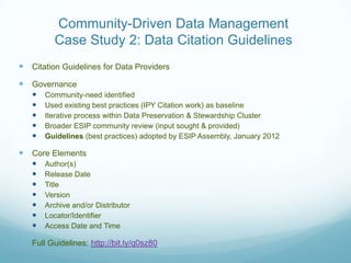 Community-Driven Data Management
          Case Study 2: Data Citation Guidelines
 Citation Guidelines for Data Providers
 Governance
      Community-need identified
      Used existing best practices (IPY Citation work) as baseline
      Iterative process within Data Preservation & Stewardship Cluster
      Broader ESIP community review (input sought & provided)
      Guidelines (best practices) adopted by ESIP Assembly, January 2012

 Core Elements
      Author(s)
      Release Date
      Title
      Version
      Archive and/or Distributor
      Locator/Identifier
      Access Date and Time

 Full Guidelines: http://bit.ly/q0sz80
 