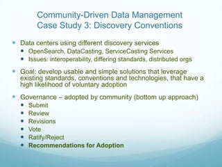 Community-Driven Data Management
        Case Study 3: Discovery Conventions
 Data centers using different discovery services
   OpenSearch, DataCasting, ServiceCasting Services
   Issues: interoperability, differing standards, distributed orgs
 Goal: develop usable and simple solutions that leverage
  existing standards, conventions and technologies, that have a
  high likelihood of voluntary adoption
 Governance – adopted by community (bottom up approach)
     Submit
     Review
     Revisions
     Vote
     Ratify/Reject
     Recommendations for Adoption
 