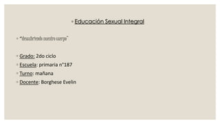 ◦ Educación Sexual Integral
◦ “descubriendo nuestro cuerpo”
◦ Grado: 2do ciclo
◦ Escuela: primaria n°187
◦ Turno: mañana
◦ Docente: Borghese Evelin
 