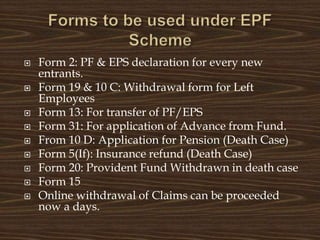  Form 2: PF & EPS declaration for every new
entrants.
 Form 19 & 10 C: Withdrawal form for Left
Employees
 Form 13: For transfer of PF/EPS
 Form 31: For application of Advance from Fund.
 From 10 D: Application for Pension (Death Case)
 Form 5(If): Insurance refund (Death Case)
 Form 20: Provident Fund Withdrawn in death case
 Form 15
 Online withdrawal of Claims can be proceeded
now a days.
 