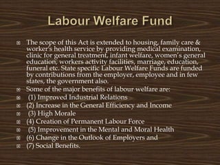  The scope of this Act is extended to housing, family care &
worker's health service by providing medical examination,
clinic for general treatment, infant welfare, women’s general
education, workers activity facilities, marriage, education,
funeral etc. State specific Labour Welfare Funds are funded
by contributions from the employer, employee and in few
states, the government also.
 Some of the major benefits of labour welfare are:
 (1) Improved Industrial Relations
 (2) Increase in the General Efficiency and Income
 (3) High Morale
 (4) Creation of Permanent Labour Force
 (5) Improvement in the Mental and Moral Health
 (6) Change in the Outlook of Employers and
 (7) Social Benefits.
 