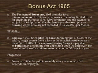  The Payment of Bonus Act, 1965 provides for a
minimum bonus of 8.33 percent of wages. The salary limited fixed
for eligibility purposes is Rs. 3,500 per month and the payment is
subject to the stipulation that the bonus payable to employees
drawing wages or salary not exceeded to Rs. 25000/ -per Month.
Eligibility:
 Employee shall be eligible for bonus for minimum of 8.33% of the
salary/wages even if there is loss in the establishment whereas a
maximum of 20% of the employee's salary/wages is payable
as bonus in an accounting year depending upon the employer. He
must attend the office minimum for a period of 30 days in a year.
Frequency:
 Bonus can either be paid in monthly salary or annually that
depends on employer.
 