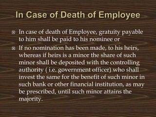  In case of death of Employee, gratuity payable
to him shall be paid to his nominee or
 If no nomination has been made, to his heirs,
whereas if heirs is a minor the share of such
minor shall be deposited with the controlling
authority ( i.e. government officer) who shall
invest the same for the benefit of such minor in
such bank or other financial institution, as may
be prescribed, until such minor attains the
majority.
 