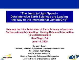 “ The Jump to Light Speed –  Data Intensive Earth Sciences are Leading  the Way to the International LambdaGrid” Keynote the 15th Federation of Earth Science Information Partners Assembly Meeting:  Linking Data and Information to Decision Makers San Diego, CA June 14, 2005 Dr. Larry Smarr Director, California Institute for Telecommunications and Information Technology Harry E. Gruber Professor,  Dept. of Computer Science and Engineering Jacobs School of Engineering, UCSD 