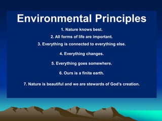Environmental Principles
1. Nature knows best.
2. All forms of life are important.

3. Everything is connected to everything else.
4. Everything changes.
5. Everything goes somewhere.
6. Ours is a finite earth.
7. Nature is beautiful and we are stewards of God’s creation.

 