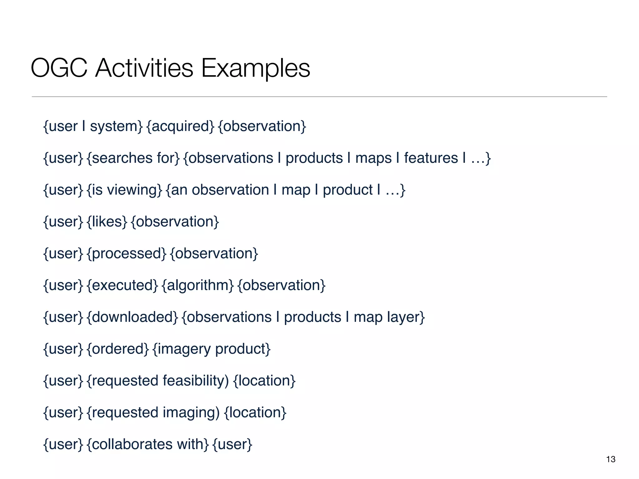 OGC Activities Examples

 {user | system} {acquired} {observation}

 {user} {searches for} {observations | products | maps | features | …}

 {user} {is viewing} {an observation | map | product | …}

 {user} {likes} {observation}

 {user} {processed} {observation}

 {user} {executed} {algorithm} {observation}

 {user} {downloaded} {observations | products | map layer}

 {user} {ordered} {imagery product}

 {user} {requested feasibility) {location}

 {user} {requested imaging) {location}

 {user} {collaborates with} {user}
                                                                         13
 