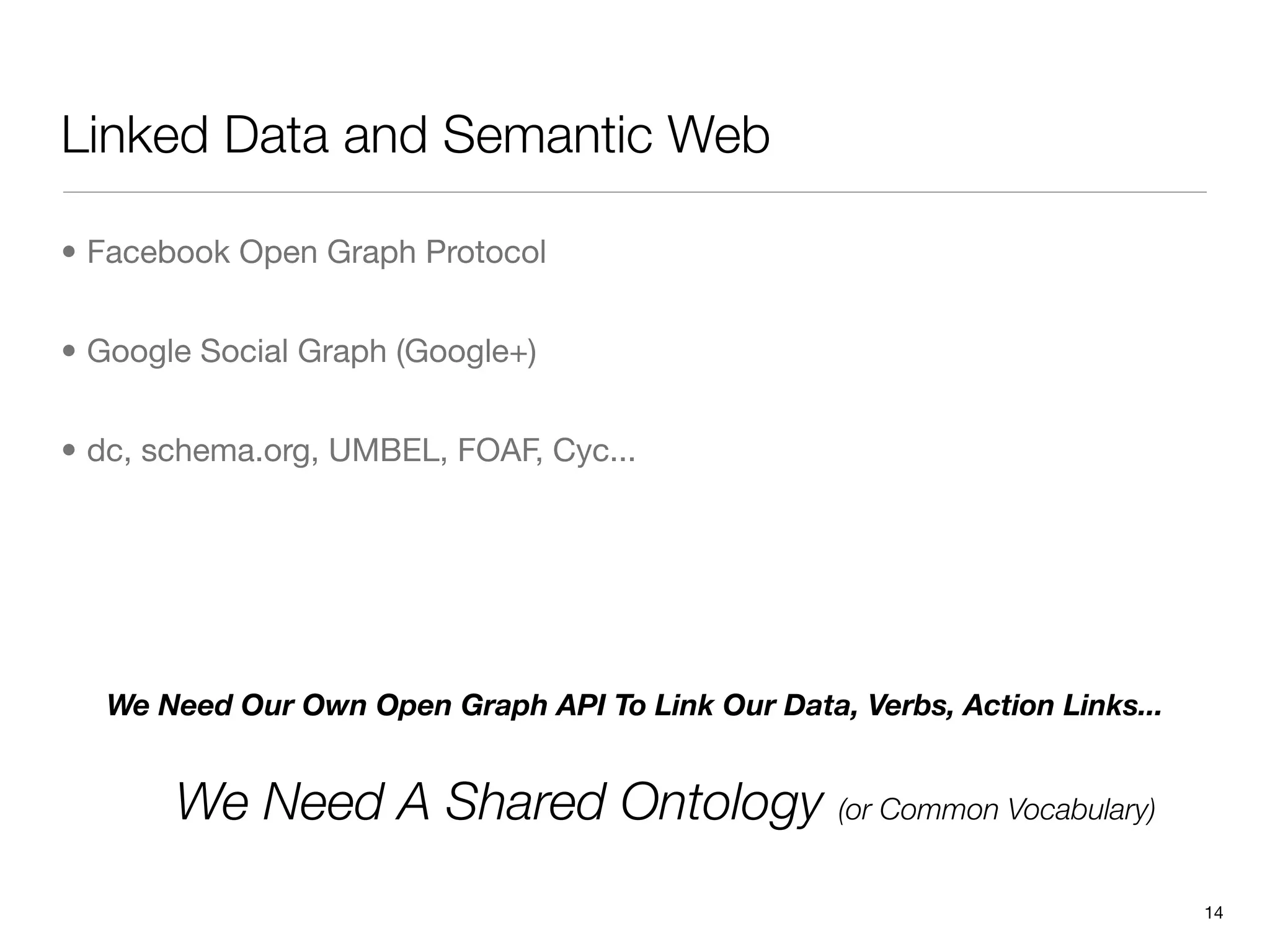 Linked Data and Semantic Web

• Facebook Open Graph Protocol


• Google Social Graph (Google+)


• dc, schema.org, UMBEL, FOAF, Cyc...




  We Need Our Own Open Graph API To Link Our Data, Verbs, Action Links...


       We Need A Shared Ontology (or Common Vocabulary)
                                                                            14
 