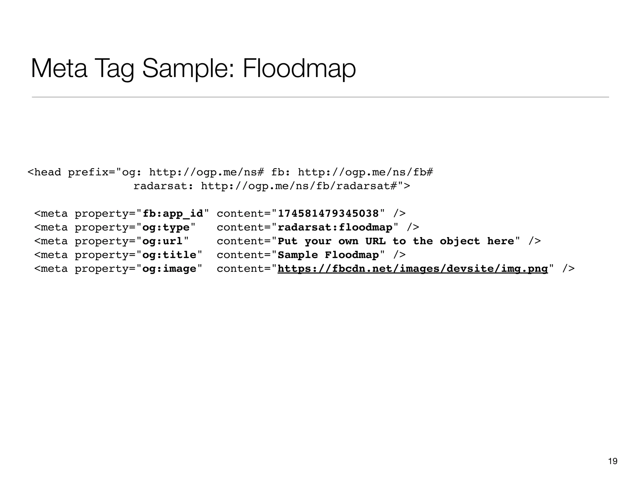 Meta Tag Sample: Floodmap


<head prefix="og: http://ogp.me/ns# fb: http://ogp.me/ns/fb#
                radarsat: http://ogp.me/ns/fb/radarsat#">

 <meta   property="fb:app_id"   content="174581479345038" />
 <meta   property="og:type"     content="radarsat:floodmap" />
 <meta   property="og:url"      content="Put your own URL to the object here" />
 <meta   property="og:title"    content="Sample Floodmap" />
 <meta   property="og:image"    content="https://fbcdn.net/images/devsite/img.png" />




                                                                                        19
 
