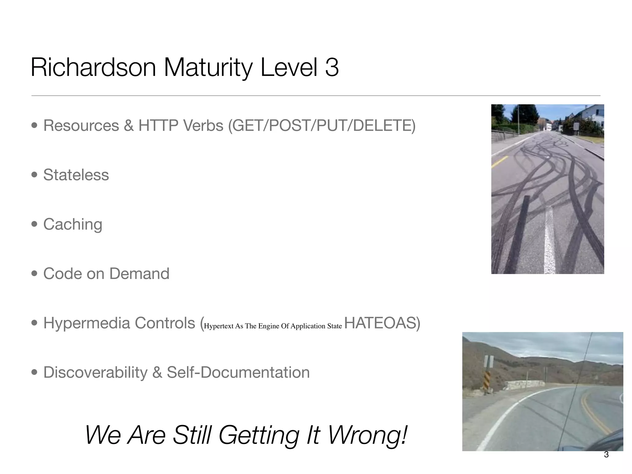 Richardson Maturity Level 3

• Resources & HTTP Verbs (GET/POST/PUT/DELETE)


• Stateless


• Caching


• Code on Demand


• Hypermedia Controls (Hypertext As The Engine Of Application State HATEOAS)


• Discoverability & Self-Documentation



          We Are Still Getting It Wrong!
                                                                               3
 