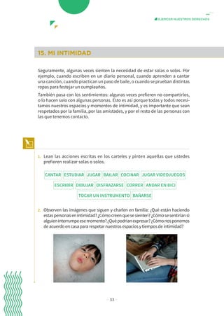 − 33 −
EJERCER NUESTROS DERECHOS
15. MI INTIMIDAD
Seguramente, algunas veces sienten la necesidad de estar solas o solos. Por
ejemplo, cuando escriben en un diario personal, cuando aprenden a cantar
una canción, cuando practican un paso de baile, o cuando se prueban distintas
ropas para festejar un cumpleaños.
También pasa con los sentimientos: algunas veces prefieren no compartirlos,
o lo hacen solo con algunas personas. Esto es así porque todas y todos necesi-
tamos nuestros espacios y momentos de intimidad, y es importante que sean
respetados por la familia, por las amistades, y por el resto de las personas con
las que tenemos contacto.
1. Lean las acciones escritas en los carteles y pinten aquellas que ustedes
prefieren realizar solas o solos.
2. Observen las imágenes que siguen y charlen en familia: ¿Qué están haciendo
estaspersonasenintimidad?¿Cómocreenquesesienten?¿Cómosesentiríansi
alguieninterrumpeesemomento?¿Quépodríanexpresar?¿Cómonosponemos
de acuerdo en casa para respetar nuestros espacios y tiempos de intimidad?
CANTAR ESTUDIAR JUGAR BAILAR COCINAR JUGAR VIDEOJUEGOS
ESCRIBIR DIBUJAR DISFRAZARSE CORRER ANDAR EN BICI
TOCAR UN INSTRUMENTO BAÑARSE
 