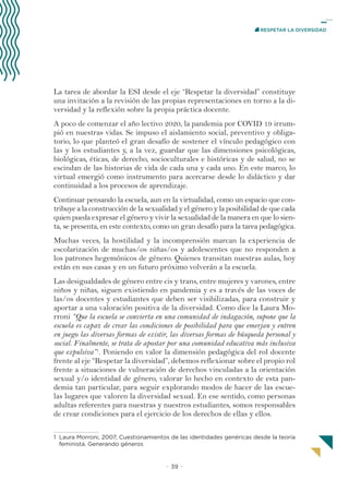 − 39 −
RESPETAR LA DIVERSIDAD
La tarea de abordar la ESI desde el eje “Respetar la diversidad” constituye
una invitación a la revisión de las propias representaciones en torno a la di-
versidad y la reflexión sobre la propia práctica docente.
A poco de comenzar el año lectivo 2020, la pandemia por COVID 19 irrum-
pió en nuestras vidas. Se impuso el aislamiento social, preventivo y obliga-
torio, lo que planteó el gran desafío de sostener el vínculo pedagógico con
las y los estudiantes y, a la vez, guardar que las dimensiones psicológicas,
biológicas, éticas, de derecho, socioculturales e históricas y de salud, no se
escindan de las historias de vida de cada una y cada uno. En este marco, lo
virtual emergió como instrumento para acercarse desde lo didáctico y dar
continuidad a los procesos de aprendizaje.
Continuar pensando la escuela, aun en la virtualidad, como un espacio que con-
tribuye a la construcción de la sexualidad y el género y la posibilidad de que cada
quien pueda expresar el género y vivir la sexualidad de la manera en que lo sien-
ta, se presenta, en este contexto, como un gran desafío para la tarea pedagógica.
Muchas veces, la hostilidad y la incomprensión marcan la experiencia de
escolarización de muchas/os niñas/os y adolescentes que no responden a
los patrones hegemónicos de género. Quienes transitan nuestras aulas, hoy
están en sus casas y en un futuro próximo volverán a la escuela.
Las desigualdades de género entre cis y trans, entre mujeres y varones, entre
niños y niñas, siguen existiendo en pandemia y es a través de las voces de
las/os docentes y estudiantes que deben ser visibilizadas, para construir y
aportar a una valoración positiva de la diversidad. Como dice la Laura Mo-
rroni “Que la escuela se convierta en una comunidad de indagación, supone que la
escuela es capaz de crear las condiciones de posibilidad para que emerjan y entren
en juego las diversas formas de existir, las diversas formas de búsqueda personal y
social. Finalmente, se trata de apostar por una comunidad educativa más inclusiva
que expulsiva”1
. Poniendo en valor la dimensión pedagógica del rol docente
frente al eje “Respetar la diversidad”, debemos reflexionar sobre el propio rol
frente a situaciones de vulneración de derechos vinculadas a la orientación
sexual y/o identidad de género, valorar lo hecho en contexto de esta pan-
demia tan particular, para seguir explorando modos de hacer de las escue-
las lugares que valoren la diversidad sexual. En ese sentido, como personas
adultas referentes para nuestras y nuestros estudiantes, somos responsables
de crear condiciones para el ejercicio de los derechos de ellas y ellos.
1 Laura Morroni, 2007, Cuestionamientos de las identidades genéricas desde la teoría
feminista. Generando géneros
 