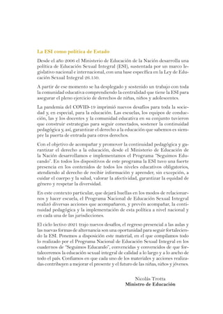 La ESI como política de Estado
Desde el año 2006 el Ministerio de Educación de la Nación desarrolla una
política de Educación Sexual Integral (ESI), sustentada por un marco le-
gislativo nacional e internacional, con una base específica en la Ley de Edu-
cación Sexual Integral 26.150.
A partir de ese momento se ha desplegado y sostenido un trabajo con toda
la comunidad educativa comprendiendo la centralidad que tiene la ESI para
asegurar el pleno ejercicio de derechos de niñas, niños y adolescentes.
La pandemia del COVID-19 imprimió nuevos desafíos para toda la socie-
dad y, en especial, para la educación. Las escuelas, los equipos de conduc-
ción, las y los docentes y la comunidad educativa en su conjunto tuvieron
que construir estrategias para seguir conectados, sostener la continuidad
pedagógica y, así, garantizar el derecho a la educación que sabemos es siem-
pre la puerta de entrada para otros derechos.
Con el objetivo de acompañar y promover la continuidad pedagógica y ga-
rantizar el derecho a la educación, desde el Ministerio de Educación de
la Nación desarrollamos e implementamos el Programa “Seguimos Edu-
cando”. En todos los dispositivos de este programa la ESI tuvo una fuerte
presencia en los contenidos de todos los niveles educativos obligatorios,
atendiendo al derecho de recibir información y aprender, sin excepción, a
cuidar el cuerpo y la salud, valorar la afectividad, garantizar la equidad de
género y respetar la diversidad.
En este contexto particular, que dejará huellas en los modos de relacionar-
nos y hacer escuela, el Programa Nacional de Educación Sexual Integral
realizó diversas acciones que acompañaron, y prevén acompañar, la conti-
nuidad pedagógica y la implementación de esta política a nivel nacional y
en cada una de las jurisdicciones.
El ciclo lectivo 2021 trajo nuevos desafíos, el regreso presencial a las aulas y
las nuevas formas de alternancia son una oportunidad para seguir fortalecien-
do la ESI. Ponemos a disposición este material, en el que compilamos todo
lo realizado por el Programa Nacional de Educación Sexual Integral en los
cuadernos de “Seguimos Educando”, convencidas y convencidos de que for-
taleceremos la educación sexual integral de calidad a lo largo y a lo ancho de
todo el país. Confiamos en que cada uno de los materiales y acciones realiza-
das contribuyen a mejorar el presente y el futuro de las niñas, niños y jóvenes.
Nicolás Trotta
Ministro de Educación
 